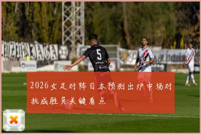 2026女足对阵日本预测出炉中场对抗成胜负关键看点