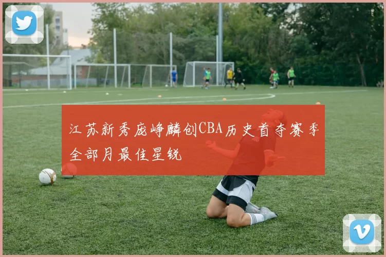 江苏新秀庞峥麟创CBA历史首夺赛季全部月最佳星锐