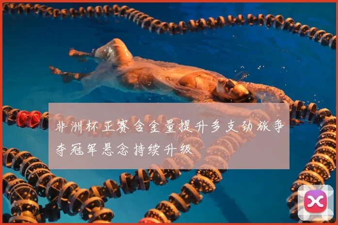 非洲杯正赛含金量提升多支劲旅争夺冠军悬念持续升级