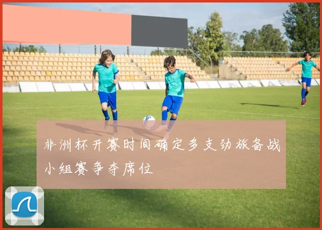 非洲杯开赛时间确定多支劲旅备战小组赛争夺席位