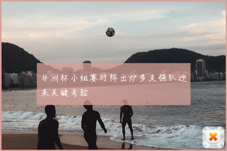 非洲杯小组赛对阵出炉多支强队迎来关键考验
