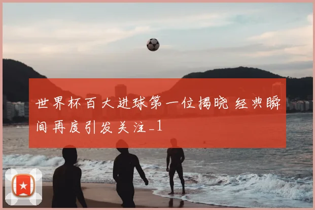 世界杯百大进球第一位揭晓 经典瞬间再度引发关注_1