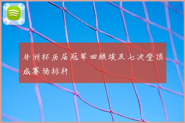 非洲杯历届冠军回顾埃及七次登顶成赛场标杆