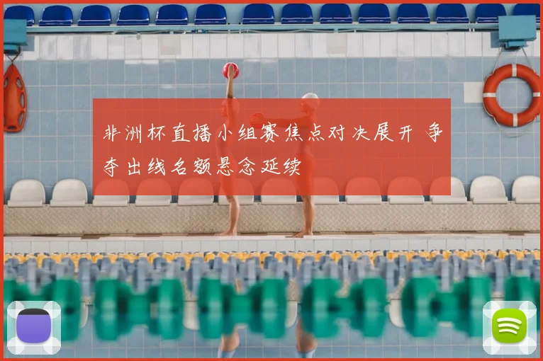 非洲杯直播小组赛焦点对决展开 争夺出线名额悬念延续