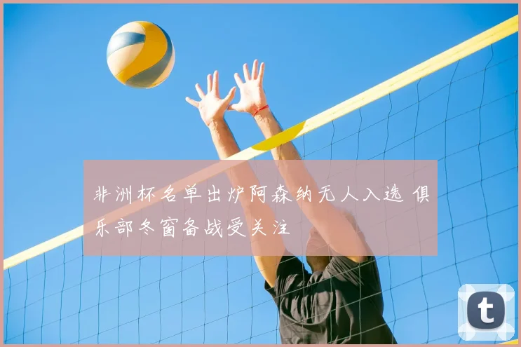 非洲杯名单出炉阿森纳无人入选 俱乐部冬窗备战受关注