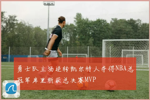 勇士队主场逆转凯尔特人夺得NBA总冠军库里斩获总决赛MVP